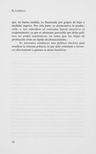 EL LADRILLO

que, en buena medida, es financiada por grupos de bajo y
mediano ingreso. Por otra parte, se desincentiva la produccidn, y 10s subsidios a1 consumo hacen atractivo el
acaparamiento, ya que es altamente previsible que dicha politics no podr5 mantenerse, en tanto que las bajas de
produccidn crean un r5pido desabastecimiento.
Es necesario establecer una politica efectiva para
erradicar la extrema pobreza, la que debe orientarse a favorecer directamente a quienes se desee beneficiar.

38

 