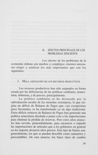 B.

EFECTOS PRINCIPALES DE LOS
PROBLEMAS DESCRITOS

Los efectos de 10s problemas de la
economia chilena son muchos y complejos; creemos necesario elegir y analizar 10s m8s importantes que son 10s
siguientes:

1. MALA
ASIGNACI~NDE LOS RECURSOS PRODUCTIVOS
Los recursos productivos han sido asignados en forma
errada por las deficiencias de las politicas cambiaria, arancelaria, tributaria. y de precios, principalmente.
La politica cambiaria se ha destacado por la
subvaluacidn secular de las monedas extranjeras, lo que origina un deficit de Balanza de Pagos que, con excepciones
poco frecuentes, se ha transformado ya en algo tradicional.
Estos deficit crdnicos de Balanza de Pagos han generado una
politica arancelaria diseiiada a poner cot0 a las importaciones
para eliminar la perdida de reservas. Per0 estos altos aranceles han servido, primordialmente, para encarecer o impedir
las importaciones de articulos que a 10s gobiernos en general
no les importa alcancen altos precios. Este tipo de bienes son,
generalmente, 10s que se pueden describir como suntuarios y
prescindibles. De esta manera, 10s bajos tipos de cambio
39

 