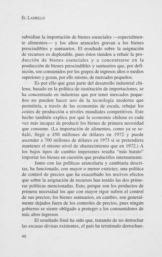 EL LADRILLO

subsidian la importaci6n de bienes esenciales -especialmente alimentos- y 10s altos aranceles gravan a 10s bienes
prescindibles y suntuarios. El resultado sobre la asignaci6n
de recursos es deplorable, pues &os tienden a rehuir la producci6n de bienes esenciales y a concentrarse en la
producci6n de bienes prescindibles y suntuarios que, por definicibn, son consumidos por 10s p p o s de ingresos altos o medios
supenores y gozan, por ello mismo, de mercados pequeiios.
Es por ello que gran parte del desarrollo industrial chileno, basado en la politica de sustituci6n de importaciones, se
ha concentrado en industrias que por tener mercados pequeiios no pueden hacer us0 de la tecnologia moderna que
permitiria, a trav6s de las economias de escala, rebajar 10s
costos de producci6n a niveles mundiales competitivos. Este
hecho tambiCn explica por que la economia chilena es cada
vez mis incapaz de producir 10s bienes de primera necesidad
que consume. (La importaci6n de alimentos, como ya se seiial6, lleg6 a 450 millones de d6lares en 1972 y puede
ascender a 700 millones de d6lares en 1973 si se pretendiera
mantener el mismo nivel de abastecimiento que en 1972.) A
10s bajos tipos de cambio imperantes resulta “mis barato”
importar 10s bienes en cuesti6n que producirlos internamente.
Junto con las politicas arancelaria y cambiaria descritas, ha funcionado, con mayor o menor estrictez, una politica
de control de precios que ha exacerbado 10s nocivos efectos
que sobre la asignaci6n de recursos han tenido las dos primeras politicas mencionadas. Esto, porque son 10s productos de
primera necesidad 10s que con mayor rigor sufren el control
de sus precios; 10s bienes suntuarios, en cambio, son generalmente dejados fuera de 10s controles de precios, pues ning6n
gobierno se siente obligado a proteger a 10s consumidores de
mis altos ingresos.
El resultado final ha sido que, tratando de no derrochar
las escasas divisas existentes, el pais ha terminado derrochan40

 