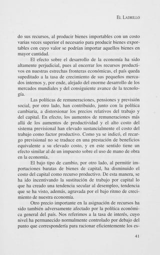 EL LADRILLO

do sus recursos, a1 producir bienes importables con un costo
varias veces superior el necesario para producir bienes exportables con cuyo valor se podrian importar aquellos bienes en
mayor cantidad.
El efecto sobre el desarrollo de la economia ha sido
altamente perjudicial, pues a1 encerrar 10s recursos productivos en nuestras estrechas fronteras econdmicas, el pais queda
supeditado a la tasa de crecimiento de sus pequeiios mercados internos y, por ende, alejado del enorme desarrollo de 10s
mercados mundiales y del consiguiente avance de la tecnologia.
Las politicas de remuneraciones, pensiones y previsidn
social, por otro lado, han contribuido, junto con la politica
cambiaria, a distorsionar 10s precios relativos del trabajo y
del capital. En efecto, 10s aumentos de remuneraciones mis
a116 de 10s aumentos de productividad y el alto costo del
sistema previsional han elevado sustancialmente el costo del
trabajo como factor productivo. Como ya se indic6, el recargo previsional no se traduce en una prestacidn de beneficios
equivalente a su elevado costo, y en este sentido tiene un
efecto similar a1 de un impuesto sobre el us0 de mano de obra
en la economia.
El bajo tip0 de cambio, por otro lado, a1 permitir importaciones baratas de bienes de capital, ha disminuido el
costo del capital como recurso productivo. De esta manera, se
ha ido incentivando la sustitucidn de trabajo por capital lo
que ha creado una tendencia secular a1 desempleo, tendencia
que se ha visto, ademis, agravada por el bajo ritmo de crecimiento de nuestra economia.
Otro precio importante en la asignacidn de recursos ha
sido tambiCn adversamente afectado por la politica econdmica general del pais. Nos referimos a la tasa de interis, cuyo
nivel ha permanecido normalmente controlado por debajo del
punto que corresponderia para racionar eficientemente 10s es41

 