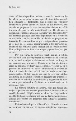 EL LADRILLO

casos criditos disponibles. Incluso, la tasa de inter& real ha
llegado a ser negativa (menor que el ritmo inflacionario).
Esta situaci6n es deplorable, pues permite que cualquier
inversionista pueda cubrir 10s costos de 10s intereses, aun
cuando 10s proyectos de inversi6n que financia con 10s crkditos Sean de poca o nula rentabilidad real. De ahi que la
demanda por criditos exceda a la oferta y que las amistades y
10s empeiios politicos Sean miis importantes en la obtenci6n
de un cridito que la rentabilidad social de 10s proyectos de
inversibn. El resultado final es que el exiguo ahorro generado
en el pais no se asigna necesariamente a 10s proyectos de
inversi6n mis rentables como suceden'a si 10s fondos disponibles se disputaran en base a un mayor pago de intereses por
su uso.
Por otra parte, la inversidn fiscal, que en la liltima
dicada pas6 a ser el componente mayoritario de la inversidn
total, no ha sido asignado eficientemente. En efecto, 10s grandes recursos que acumula el Estado no se han destinado a
areas de maxima productividad econ6mica y social y, en el
proceso de inversi6n 10s costos administrativos ocupan un
alto porcentaje de ellos, todo lo cual redunda en una baja
productividad. El bajo aporte con que la inversi6n pliblica
contribuye a1 desarrollo econ6mic0, requiere una urgente correcci6n de 10s criterios de evaluaci6n y asignaci6n de estos
recursos, para colocarlos efectivamente a1 servicio del crecimiento del pais.
La politica tributaria en general, mas que buscar una
mejor asignaci6n de recursos productivos e incentivar la inversibn, ha estado dirigida a obtener el m k i m o ingreso fiscal
posible. Se ha desperdiciado asi, una de las herramientas poderosas que poseen 10s gobiernos para inducir el desarrollo
econ6mico.
Es fundamental que la tributaci6n no distorsione el us0
de recursos, ya sea por el establecimiento de impuestos
42

 