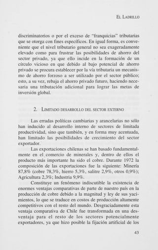 EL LADRILLO

discriminatorios o por el exceso de “franquicias” tributarias
que se otorga con fines especificos. En igual forma, es conveniente que el nivel tributario general no sea exageradamente
elevado como para frustrar las posibilidades de ahorro del
sector privado, ya que ello incide en la formaci6n de un
circulo vicioso en que debido a1 bajo potencial de ahorro
privado se procura establecer por la via tributaria un mecanismo de ahorro forzoso a ser utilizado por el sector p~blico;
esto, a su vez, rebaja el ahorro privado futuro, haciendo necesaria una tributaci6n adicional para lograr las metas de
inversi6n global.

2. LIMITADO
DESARROLLO DEL S E ~ O R
EXTERNO
Las erradas politicas cambiarias y arancelarias no s610
han inducido a1 desarrollo interno de sectores de limitada
productividad, sino que tambikn, y en forma muy acentuada,
han limitado las posibilidades de crecimiento del sector
exportador.
Las exportaciones chilenas se han basado fundamentalmente en el comercio de minerales y, dentro de ellos el
product0 mis importante ha sido el cobre. Durante 1972 la
composici6n de las exportaciones fue la siguiente: Mineria
87,8% (cobre 78,396, hierro $3’33, salitre 2,9%, otros 0,9%);
Agricultura 2,3%; Industria 9,9%.
Constituye un fen6meno indiscutible la existencia de
enormes ventajas comparativas de parte de nuestro pais en la
producci6n de cobre debido a la magnitud y ley de sus yacimientos, lo que se traduce en costos de produccidn altamente
competitivos con el resto del mundo. Desgraciadamente esta
ventaja comparativa de Chile fue transformada en una desventaja para el resto de 10s sectores potencialmente
exportadores, ya que hizo posible la fijaci6n artificial de 10s
43

 
