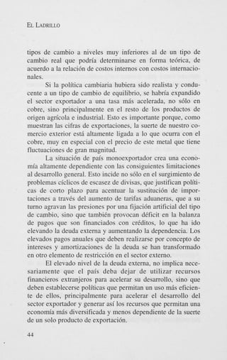 EL LADRILLO

tipos de cambio a niveles muy inferiores a1 de un tipo de
cambio real que podria determinarse en forma tebrica, de
acuerdo a la relaci6n de costos internos con costos internacionales.
Si la politica cambiaria hubiera sido realista y conducente a un tip0 de cambio de equilibrio, se habria expandido
el sector exportador a una tasa m6s acelerada, no s610 en
cobre, sino principalmente en el resto de 10s productos de
origen agricola e industrial. Esto es importante porque, como
muestran las cifras de exportaciones, la suerte de nuestro comercio exterior esti altamente ligada a lo que ocurra con el
cobre, muy en especial con el precio de este metal que tiene
fluctuaciones de gran magnitud.
La situaci6n de pais monoexportador crea una economia altamente dependiente con las consiguientes limitaciones
a1 desarrollo general. Esto incide no s610 en el surgimiento de
problemas ciclicos de escasez de divisas, que justifican politicas de corto plazo para acentuar la sustituci6n de importaciones a traves del aumento de tarifas aduaneras, que a su
turno agravan las presiones por una fijaci6n artificial del tip0
de cambio, sino que tambikn provocan deficit en la balanza
de pagos que son financiados con creditos, lo que ha ido
elevando la deuda externa y aumentando la dependencia. Los
elevados pagos anuales que deben realizarse por concept0 de
intereses y amortizaciones de la deuda se han transformado
en otro elemento de restriccidn en el sector externo.
El elevado nivel de la deuda externa, no implica necesariamente que el pais deba dejar de utilizar recursos
financieros extranjeros para acelerar su desarrollo, sino que
deben establecerse politicas que permitan un us0 m6s eficiente de ellos, principalmente para acelerar el desarrollo del
sector exportador y generar asi 10s recursos que permitan una
econom’a m6s diversificada y menos dependiente de la suerte
de un solo product0 de exportaci6n.
44

 