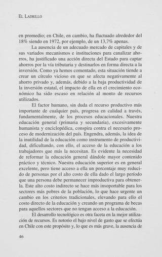 EL LADRILLO

en promedio; en Chile, en cambio, ha fluctuado alrededor del
18% siendo en 1972, por ejemplo, de un 13,7% apenas.
La ausencia de un adecuado mercado de capitales y de
sus variados mecanismos e instituciones para canalizar ahorros, ha justificado una accidn directa del Estado para captar
ahorros por la via tributaria y destinarlos en forma directa a la
inversi6n. Como ya hemos comentado, esta situaci6n tiende a
crear un circulo vicioso en que se afecta negativamente a1
ahorro privado y, ademis, debido a la baja productividad de
la inversi6n estatal, el impact0 de ella en el crecimiento econ6mico ha sido escaso en relaci6n a1 monto de recursos
utilizados.
El factor humano, sin duda el recurso productivo mis
importante de cualquier pais, progresa en calidad a traves,
fundamentalmente, de 10s procesos educacionales. Nuestra
educaci6n general (primaria y secundaria), excesivamente
humanista y enciclopedica, conspira contra el necesario proceso de modernizaci6n del pais. Engendra, ademis, la idea de
la inutilidad de la educacidn como instrumento de productividad, dificultando, con ello, el acceso de la educaci6n a 10s
trabajadores que miis la necesitan. Es evidente la necesidad
de reformar la educaci6n general dindole mayor contenido
priictico y tecnico. Nuestra educacidn superior es en general
excelente, pero tiene acceso a ella un porcentaje muy reducido de personas por el alto costo de ella dado el largo period0
que una persona debe permanecer improductiva para obtenerla. Este alto costo indirect0 se hace mas insoportable para 10s
sectores mis pobres de la poblaci6n, lo que hace urgente un
cambio en 10s criterios tradicionales, elevando para ello el
costo directo de la educaci6n y creando un programa de becas
para aquellos sectores que no tengan acceso a la educaci6n.
El desarrollo tecnol6gico es otra faceta en la mejor utilizaci6n de recursos. Es notorio el bajo nivel de gasto que se e f e c ~ a
en Chile con este prop6sito y, lo que es mis gave, la ausencia de
46

 