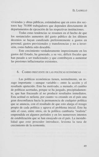EL LADRILLO

viviendas y obras pdblicas, estimiindose que en estos dos sectores hay 70.000 trabajadores que dependen directamente de
departamentos de ejecucidn de las respectivas instituciones.
Todas estas tendencias se resumen en el hecho de que
10s sustanciales aumentos del gasto p6blico de 10s dltimos
decenios se hayan canalizado preferentemente a gastos en
personal, gastos previsionales y transferencias y no a inversidn, como habria sido deseable.
Este crecimiento verdaderamente impresionante en 10s
gastos del Estado, ha generado, a su vez, deficit fiscales que
han pasado a ser tradicionales y que contribuyen a aumentar
las presiones inflacionarias existentes.

6. CAMBIO
FRECUENTE DE LAS POL~TICAS
ECONOMICAS
Las politicas econdmicas tienen, normalmente, un rezago importante -aunque variable- entre la acci6n y el
resultado apetecido. Esto ha motivado, a menudo, el cambio
de politicas acertadas, porque se ha juzgado. precipitadamente, que han fracasado al no producir resultados inmediatos.
Esta actitud es nefasta, por cuanto va creando en el pais una
gran desconfianza hacia la permanencia de cualquier politica
que se anuncia, con el resultado de que est0 alarga el rezago
propio de cada politica y agrava el problema inicial. Este ha
sido el caso, entre otros, en la politica cambiaria “realista”
emprendida en algunos periodos y en 10s numerosos intentos
de estabilizacidn que se han ensayado en el pais. La inestabilidad que este proceder introduce, lesiona la tasa de
crecimiento de la economia.

49

 