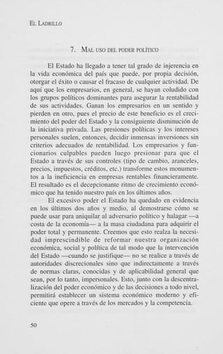 EL LADRILLO

7. MALus0 DEL PODER POLITICO
El Estado ha llegado a tener tal grado de injerencia en
la vida econ6mica del pais que puede, por propia decisibn,
otorgar el Cxito o causar el fracas0 de cualquier actividad. De
aqui que 10s empresarios, en general, se hayan coludido con
10s grupos politicos dominantes para asegurar la rentabilidad
de sus actividades. Ganan 10s empresarios en un sentido y
pierden en otro, pues el precio de este beneficio es el crecimiento del poder del Estado y la consiguiente disminuci6n de
la iniciativa privada. Las presiones politicas y 10s intereses
personales suelen, entonces, decidir inmensas inversiones sin
criterios adecuados de rentabilidad. Los empresarios y funcionarios culpables pueden luego presionar para que el
Estado a travCs de sus controles (tipo de cambio, aranceles,
precios, impuestos, criditos, etc.) transforme estos monumentos a la ineficiencia en empresas rentables financieramente.
El resultado es el decepcionante ritmo de crecimiento econ6aiios.
mico que ha tenido nuestro pais en 10s ~ltimos
El excesivo poder el Estado ha quedado en evidencia
en 10s filtimos dos aiios y medio. a1 demostrarse c6mo se
puede usar para aniquilar a1 adversario politico y halagar -a
costa de la economia- a la masa ciudadana para adquirir el
poder total y permanente. Creemos que esto realm la necesidad imprescindible de reformar nuestra organizaci6n
econdmica, social y politica de tal modo que la intervenci6n
del Estado - m a n d o se justifique- no se realice a traves de
autoridades discrecionales sino que indirectamente a traves
de normas claras, conocidas y de aplicabilidad general que
Sean, por lo tanto, impersonales. Esto, junto con la descentralizaci6n del poder econ6mico y de las decisiones a todo nivel,
permitird establecer un sistema econ6mico modern0 y eficiente que opere a traves de 10s mercados y la competencia.
50

 