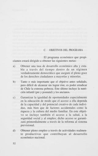 C.

OBJETIVOS DEL PROGRAMA

El programa econ6mico que propiciamos estari dirigido a obtener las siguientes metas:
a)

Obtener una tasa de desarrollo econ6mico alta y estable a travCs del tiempo dentro d e un regimen
verdaderamente democrBtico que asegure el pleno goce
de 10s derechos ciudadanos a mayon'as y minon'as.

b)

Tanto o mBs importante que el objetivo antes seiialado,
p r o dificil de alcanzar sin l o p Cste, es poder erradicar
de Chile la extrema pobreza. Este Gltimo incluye la nubci6n infantil (pre y posnatal) y 10s ancianos.

c)

Garantizar la igualdad de oportunidades especialmente
en la educaci6n de modo que el acceso a ella dependa
de la capacidad y del potencial creativo de cada individuo, mBs bien que de factores accidentales como la
riqueza y la cultura del medio familiar. En este objetivo se incluye tambiCn el acceso a la salud, a la
seguridad social y a1 empleo; dicho acceso se garantizari primordialmente a traves de la reforma a1 sistema
previsional.

d)

Obtener pleno empleo a traves de actividades realmente productivas que contribuyan a1 desarrollo
econ6mico nacional.

52

 
