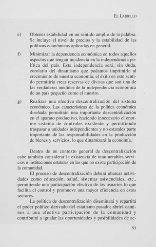 EL LADRILLO

e)

Obtener estabilidad en un sentido amplio de la palabra.
Se incluye el nivel de precios y la estabilidad de las
politicas econ6micas aplicadas en general.

f)

Minimizar la dependencia econ6mica en todos aquellos
aspectos que tengan incidencia en la independencia poMica del pais. Esta independencia ser& sin duda,
corolario del dinamismo que podamos imprimirle a1
crecimiento de nuestra economia; el Cxito en este sentido permitiria crear reservas de divisas que son una de
las verdaderas medidas de la independencia econ6mica
de un pais pequeiio como el nuestro.
Realizar una efectiva descentralizaci6n del sistema
econ6mico. Las caracten'sticas de la politica econdmica
diseiiada permitiriin una importante descentralizaci6n
en el aparato productivo, haciendo innecesario el enorme sistema de controles existente y permitiendo
traspasar a unidades independientes y no estatales parte
importante de las responsabilidades en la producci6n
de bienes y servicios, lo que dinamizarii la econom'a.

Dentro de un context0 general de descentralizaci6n
cabe tambih considerar la existencia de innumerables servicios e instituciones estatales en las que no existe participaci6n de
la comunidad.
El proceso de descentralizaci6n deberii abarcar actividades como educacibn, salud, sistemas asistenciales, etc.,
permitiendo una participaci6n efectiva de 10s usuarios lo que
facilita el control y promueve una mayor eficiencia en estos
sectores.
La politica de descentralizacibn diseminarfi y repartiri
el poder politico derivado del estatismo pasado; abrir6 caminos a una efectiva participacidn de la comunidad y
contribuirii a igualar las oportunidades y posibilidades de ac53

 