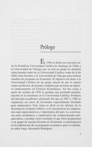 Pr6logo

E
n

1956 se firm6 un convenio entre la Pontificia Universidad Cat6lica de Santiago de Chile y
la Universidad de Chicago por el cual un grupo de alumnos
seleccionados tanto de la Universidad Cat6lica como de la de
Chile irian becados a la Universidad de Chicago para realizar
estudios de posgrado en Economia. El objetivo era dotar a la
Universidad Cat6lica de un grupo inicial de por lo menos
cuatro profesores de jornada completa que tuvieran un riguroso entrenamiento en Ciencias Econ6micas. Asi fue como a
partir de octubre de 1958 se produjo una profunda transformaci6n en la enseiianza en la Universidad Cat6lica. Product0
del prestigio acad6mico alcanzado fue que en 1967 y 1968 se
organizara un curso de Economia especialmente diseiiado
para empresarios. Este curso se dict6 en las oficinas de la
Sociedad de Foment0 Fabril y a 61 concumeron 10s empresanos m6s representativos e importantes del pais. La convivencia entre acadCmicos y empresarios fue reciprocamente enriquecedora y produjo como resultado el que Cstos propusierm
a un grupo de nuestra Escuela de Economia su participaci6n
en la elaboraci6n de un programa econ6mico para el candidato seiior Jorge Alessandri Rodriguez.
7

 