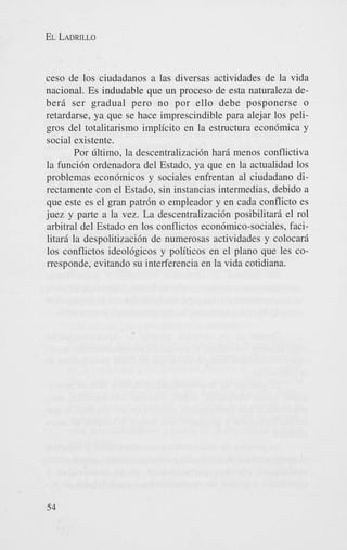 EL LADRILLO

ceso de 10s ciudadanos a las diversas actividades de la vida
nacional. Es indudable que un proceso de esta naturaleza deberd ser gradual pero no por ello debe posponerse o
retardarse, ya que se hace imprescindible para alejar 10s peligros del totalitarismo implicit0 en la estructura econ6mica y
social existente.
Por Gltimo, la descentralizaci6n hard menos conflictiva
la funci6n ordenadora del Estado, ya que en la actualidad 10s
problemas econ6micos y sociales enfrentan a1 ciudadano directamente con el Estado, sin instancias intermedias, debido a
que este es el gran patr6n o empleador y en cada conflict0 es
juez y parte a la vez. La descentralizaci6n posibilitard el rol
arbitral del Estado en 10s conflictos econ6mico-sociales, facilitard la despolitizaci6n de numerosas actividades y colocard
10s conflictos ideol6gicos y politicos en el plano que les corresponde, evitando su interferencia en la vida cotidiana.

54

 