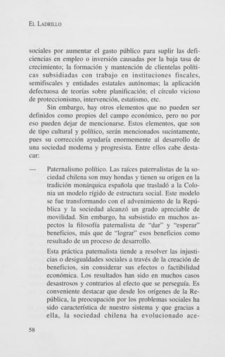 EL LADRILLO

sociales por aumentar el gasto pdblico para suplir las deficiencias en empleo o inversi6n causadas por la baja tasa de
crecimiento; la formaci6n y mantenci6n de clientelas politicas subsidiadas con trabajo en instituciones fiscales,
semifiscales y entidades estatales autbnomas; la aplicaci6n
defectuosa de teorias sobre planificaci6n; el circulo vicioso
de proteccionismo, intervencih, estatismo, etc.
Sin embargo, hay otros elementos que no pueden ser
definidos como propios del campo econbmico, pero no por
eso pueden dejar de mencionarse. Estos elementos, que son
de tipo cultural y politico, serin mencionados sucintamente,
pues su correccidn ayudaria enormemente a1 desarrollo de
una sociedad moderna y progresista. Entre ellos cabe destacar:
Paternalism0 politico. Las rakes patemalistas de la sociedad chilena son muy hondas y tienen su origen en la
tradicih monirquica espaiiola que traslad6 a la Colonia un modelo rigido de estructura social. Este modelo
se fue transformando con el advenimiento de la Repdblica y la sociedad alcanz6 un grado apreciable de
movilidad. Sin embargo, ha subsistido en muchos aspectos la filosofia paternalista de “dar” y “esperar”
beneficios, mis que de “lograr” esos beneficios como
resultado de un proceso de desarrollo.
Esta prictica paternalista tiende a resolver las injusticias o desigualdades sociales a traves de la creaci6n de
beneficios, sin considerar sus efectos o factibilidad
econ6mica. Los resultados han sido en muchos casos
desastrosos y contrarios a1 efecto que se perseguia. Es
conveniente destacar que desde 10s origenes de la Repdblica, la preocupacidn por 10s problemas sociales ha
sido caracten’stica de nuestro sistema y que gracias a
ella, la sociedad chilena ha evolucionado ace58

 