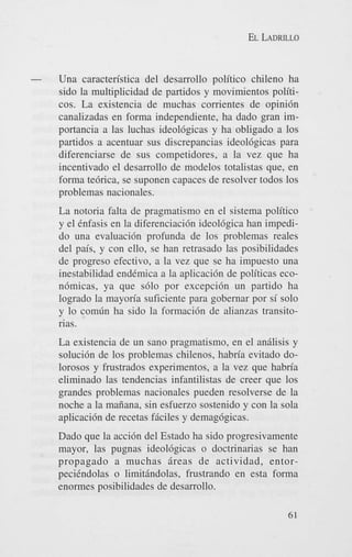 EL LADRILLO

-

Una caracteristica del desarrollo politico chileno ha
sido la multiplicidad de partidos y movimientos politicos. La existencia de muchas corrientes de opini6n
canalizadas en forma independiente, ha dado gran importancia a las luchas ideol6gicas y ha obligado a 10s
partidos a acentuar sus discrepancias ideol6gicas para
diferenciarse de sus competidores, a la vez que ha
incentivado el desarrollo de modelos totalistas que, en
forma tebrica, se suponen capaces de resolver todos 10s
problemas nacionales.
La notoria falta de pragmatismo en el sistema politico
y el Cnfasis en la diferenciaci6n ideol6gica han impedido una evaluaci6n profunda de 10s problemas reales
del pais, y con ello, se han retrasado las posibilidades
de progreso efectivo, a la vez que se ha impuesto una
inestabilidad endCmica a la aplicaci6n de politicas econbmicas, ya que s610 por excepci6n un partido ha
logrado la mayoria suficiente para gobernar por si solo
y lo comfin ha sido la formaci6n de alianzas transitorias.
La existencia de un sano pragmatismo, en el analisis y
soluci6n de 10s problemas chilenos, habria evitado dolorosos y frustrados experimentos, a la vez que habria
eliminado las tendencias infantilistas de creer que 10s
grandes problemas nacionales pueden resolverse de la
noche a la maiiana, sin esfuerzo sostenido y con la sola
aplicaci6n de recetas f5ciles y demag6gicas.
Dado que la acci6n del Estado ha sido progresivamente
mayor, las pugnas ideol6gicas o doctrinarias se han
propagado a muchas iireas de actividad, entorpeciCndolas o limithdolas, frustrando en esta forma
enormes posibilidades de desarrollo.
61

 