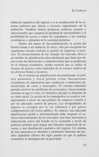EL LADRILLO

tribuci6n equitativa del ingreso y a la erradicaci6n de la extrema pobreza que afecta a sectores importantes de la
poblaci6n. TambiCn deberi promover politicas sociales y
educacionales que aseguren la igualdad de oportunidades y la
posibilidad de acceso, a todos 10s ciudadanos, a las ventajas
econ6micas y culturales de la sociedad moderna.
Dentro del marco de descentralizaci6n, la acci6n del
Estado tiende a ser indirecta. Es decir, s610 por excepci6n 10s
organismos fiscales realizan la gestidn de empresas o servicios. El reconocimiento de las ventajas del mercado, lleva a
un modelo de planificaci6n descentralizada que tiene por objet0 evitar las distorsiones o imperfecciones que se produzcan
en el sistema econ6mico, siendo esencial que se utilice el
sistema de precios como indicador de la escasez relativa de
10s diversos bienes y recursos.
En el sistema de planificaci6n descentralizada, la politics monetaria y fiscal permite evitar fluctuaciones
econ6micas de importancia que conduzcan a situaciones generalizadas de crisis y desempleo. El sistema tributario
permite resolver 10s problemas de econom’as y deseconomias
externas en que el costo y/o beneficio privado es diferente de
su valor social. La acci6n de 10s monopolios se resuelve ventajosamente a travCs de una politida de comercio exterior o
por un adecuado control de precios. Las desigualdades de
ingreso se corrigen por la via tributaria y por gastos
compensatorios del sector p~blico. sintesis, una adecuada
En
planificacih global y descentralizada debe asegurar el correcto funcionamiento de 10s mercados; esto hace necesaria la
intervenci6n activa del Estado en la economia a traves de
politicas globales para lograr una eficiente asignaci6n de recursos y una distribuci6n equitativa del ingreso. Un sistema
de esta naturaleza es absoluta y totalmente diferente del model0 capitalista clBsico del siglo pasado en que la politica
econ6mica se distinguia por su pasividad.
63

 