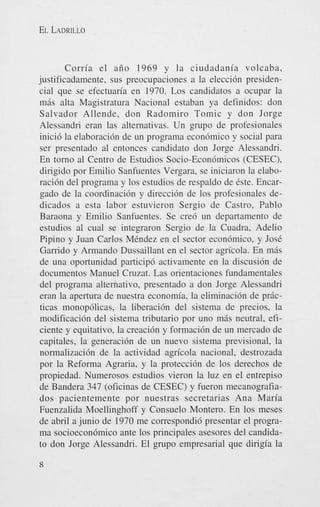 EL LADRILLO

Corria el aiio 1969 y la ciudadania volcaba,
justificadamente, sus preocupaciones a la elecci6n presidencia1 que se efectuaria en 1970. Los candidatos a ocupar la
mBs alta Magistratura Nacional estaban ya definidos: don
Salvador Allende, don Radomiro Tomic y don Jorge
Alessandri eran las alternativas. Un grupo de profesionales
inici6 la elaboraci6n de un programa econ6mico y social para
ser presentado a1 entonces candidato don Jorge Alessandri.
En torno a1 Centro de Estudios Socio-Econ6micos (CESEC),
dirigido por Emilio Sanfuentes Vergara, se iniciaron la elaboraci6n del programa y 10s estudios de respaldo de 6ste. Encargado de la coordinaci6n y direcci6n de 10s profesionales dedicados a esta labor estuvieron Sergio de Castro, Pablo
Baraona y Emilio Sanfuentes. Se cre6 un departamento de
estudios a1 cual se integraron Sergio de la Cuadra, Adelio
Pipino y Juan Carlos MCndez en el sector econ6mico, y Jose
Garrido y Armando Dussaillant en el sector agricola. En mBs
de una oportunidad participd activamente en la discusi6n de
documentos Manuel Cruzat. Las orientaciones fundamentales
del programa altemativo, presentado a don Jorge Alessandri
eran la apertura de nuestra economia, la eliminaci6n de pricticas monop6licas, la liberaci6n del sistema de precios, la
modificaci6n del sistema tributario por uno m6s neutral, eficiente y equitativo, la creaci6n y formacidn de un mercado de
capitales. la generaci6n de un nuevo sistema previsional, la
normalizaci6n de la actividad agn'cola nacional, destrozada
por la Reforma Agraria, y la protecci6n de 10s derechos de
propiedad. Numerosos estudios vieron la luz en el entrepiso
de Bandera 347 (oficinas de CESEC) y fueron mecanografiados pacientemente por nuestras secretarias Ana Maria
Fuenzalida Moellinghoff y Consuelo Montero. En 10s meses
de abril a junio de 1970 me correspondi6 presentar el programa socioecon6mico ante 10s principales asesores del candidato don Jorge Alessandri. El grupo empresarial que dirigia la

 