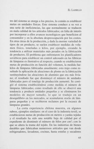 EL LADRILLO

tro del sistema se otorga a 10s precios, lo com6n es establecer
metas en unidades fisicas. Este sistema conduce a su vez a
una serie de ineficiencias, las que normalmente se traducen
en mala calidad de 10s articulos fabricados; en falta de inter&
por incorporar a ellos avances tecnol6gicos que beneficien a1
consumidor y en la absoluta despreocupaci6n por 10s costos.
En otras ireas de la produccibn, y dada la enorme variedad de
tipos de un producto, se suelen establecer medidas de volumen fisico, toneladas o kilos, por ejemplo, creando la
tendencia a utilizar materiales mis pesados en la fabricaci6n
de productos. El problema que enfrentaron 10s planificadores
soviCticos para establecer un control adecuado en las fibricas
de limparas es ilustrativo a1 respecto, cuando se establecieron
metas de producci6n en funci6n del volumen, la medida fue:
kilos de limparas fabricadas anualmente; esto trajo como resultado la aplicaci6n de aleaciones de plomo en la fabricaci6n
sustituyCndose las aleaciones de aluminio que era mis liviano; el resultado fue que disminuy6 el nfimero de unidades
fabricadas per0 el tonelaje de producci6n aument6. Se comgi6 el sistema establecihdose como medida el nfimero de
limparas fabricadas: como resultado de ello se observ6 una
tendencia a producir unidades pequefias y se eliminaron 10s
modelos de mayor tamaiio, lo que se tradujo en u n
desequilibrio en 10s mercados, se acumularon stocks de limparas pequeiias y se recibieron reclamos por la escasez de
limparas grandes.
La corta experiencia chilena muestra, en algunos
rubros, ejemplos similares: en el cas0 de la industria textil, se
establecieron metas de producci6n en metros o yardas tejidas
y el resultado ha sido una notable baja de calidad por el
expediente de disminuir el n6mero de hilos por cm’; con lo
que se altera la trama del tejido. En las industrias de bienes
durables que fabricaban numerosos articulos que van desde
refrigeradores, lavadoras, cocinas, hasta estufas y secadores
65

 