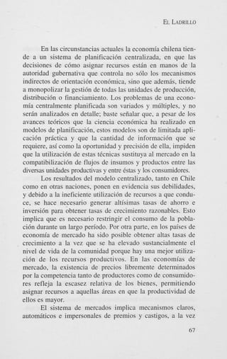 EL LADRILLO

En las circunstancias actuales la economia chilena tiende a un sistema de planificaci6n centralizada, en que las
decisiones de c6mo asignar recursos estdn en manos de la
autoridad gubernativa que controla no s610 10s mecanismos
indirectos de orientaci6n econbmica, sino que ademds, tiende
a monopolizar la gesti6n de todas las unidades de producci6n,
distribuci6n o financiamiento. Los problemas de una economia centralmente planificada son variados y mGltiples, y no
serdn analizados en detalle; baste seiialar que, a pesar de 10s
avances te6ricos que la ciencia econ6mica ha realizado en
modelos de planificaci6n, estos modelos son de limitada aplicaci6n prictica y que la cantidad de informacidn que se
requiere, asi como la oportunidad y precisi6n de ella, impiden
que la utilizacidn de estas tCcnicas sustituya a1 mercado en la
compatibilizaci6n de flujos de insumos y productos entre las
diversas unidades productivas y entre &as y 10s consumidores.
Los resultados del modelo centralizado, tanto en Chile
como en otras naciones, ponen en evidencia sus debilidades,
y debido a la ineficiente utilizacidn de recursos a que conduce, se hace necesario generar altisimas tasas de ahorro e
inversi6n para obtener tasas de crecimiento razonables. Esto
implica que es necesario restringir el consumo de la poblaci6n durante un largo periodo. Por otra parte, en 10s paises de
economia de mercado ha sido posible obtener altas tasas de
crecimiento a la vez que se ha elevado sustancialmente el
nivel de vida de la comunidad porque hay una mejor utilizaci6n de 10s recursos productivos. En las economias de
mercado, la existencia de precios libremente determinados
por la competencia tanto de productores como de consumidores refleja la escasez relativa de 10s bienes, permitiendo
asignar recursos a aquellas dreas en que la productividad de
ellos es mayor.
El sistema de mercados implica mecanismos claros,
automiticos e impersonales de premios y castigos, a la vez
67

 