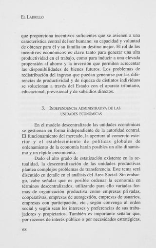 EL LADRILLO

que proporciona incentivos suficientes que se avienen a una
caracteristica central del ser humano: su capacidad y voluntad
de obtener para 61 y su familia un destino mejor. El rol de 10s
incentivos econ6micos es clave tanto para generar una alta
productividad en el trabajo, como para inducir a una elevada
propensi6n a1 ahorro y la inversi6n que permiten acrecentar
las disponibilidades de bienes futuros. Los problemas de
redistribucih del ingreso que puedan generarse por las diferencias de productividad y de riqueza de distintos individuos
se solucionan a travCs del Estado con el aparato tributario,
educacional, previsional y de subsidios directos.

3. INDEPENDENCIA
ADMINISTRATIVA DE LAS
UNIDADES ECON~MICAS

En el modelo descentralizado las unidades econ6micas
se gestionan en forma independiente de la autoridad central.
El funcionamiento del mercado, la apertura a1 comercio exterior y el establecimiento de politicas globales de
ordenamiento de la econom’a harin posibles un alto dinamismo y un ripido crecimiento.
Dado el alto grado de estatizacih existente en la actualidad, la descentralizacih de las unidades productivas
plantea complejos problemas de transferencia. Este tema sera
discutido en detalle en el anilisis del Area Social. Sin embargo, cabe seiialar que es posible ordenar la economia en
tCrminos descentralizados, utilizando para ello variadas formas de organizaci6n productiva como empresas privadas,
cooperativas, empresas de autogestih, empresas de usuarios,
empresas con participacih, etc., seg6n convenga a1 orden
social y seg6n Sean 10s intereses y preferencias de sus trabajadores y propietarios. TambiCn es importante seiialar que,
por razones de inter& p6blico o por necesidades estrategicas,
68

 