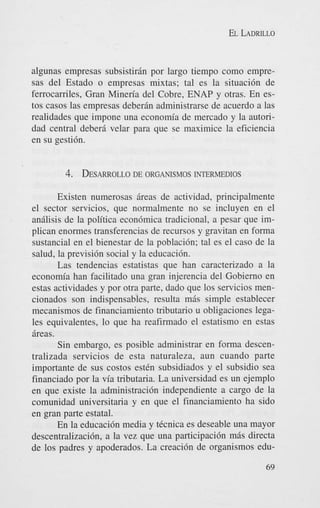EL LADRILLO

algunas empresas subsistiran por largo tiempo como empresas del Estado o empresas mixtas; tal es la situacibn de
ferrocarriles, Gran Mineria del Cobre, ENAP y otras. En estos casos las empresas deberBn administrarse de acuerdo a las
realidades que impone una economia de mercado y la autoridad central deber6 velar para que se maximice la eficiencia
en su gestibn.

4. DESARROLLO
DE ORGANISMOS INTERMEDIOS
Existen numerosas Breas de actividad, principalmente
el sector servicios, que normalmente no se incluyen en el
analisis de la politica econbmica tradicional, a pesar que implican enormes transferencias de recursos y gravitan en forma
sustancial en el bienestar de la poblacibn; tal es el cas0 de la
salud, la previsibn social y la educacibn.
Las tendencias estatistas que han caracterizado a la
economia han facilitado una gran injerencia del Gobierno en
estas actividades y por otra parte, dado que 10s servicios mencionados son indispensables, resulta m6s simple establecer
mecanismos de financiamiento tributario u obligaciones legales equivalentes, lo que ha reafirmado el estatismo en estas
Breas.
Sin embargo, es posible administrar en forma descentralizada servicios de esta naturaleza, aun cuando parte
importante de sus costos estCn subsidiados y el subsidio sea
financiado por la via tributaria. La universidad es un ejemplo
en que existe la administracibn independiente a cargo de la
comunidad universitaria y en que el financiamiento ha sido
en gran parte estatal.
En la educacibn media y ticnica es deseable una mayor
descentralizacibn, a la vez que una participacibn mBs directa
de 10s padres y apoderados. La creaci6n de organismos edu69

 