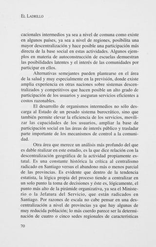 EL LADRILLO

cacionales intermedios ya sea a nivel de comuna como existe
en algunos paises, ya sea a nivel de regiones, posibilita una
mayor descentralizaci6n y hace posible una participaci6n mis
directa de la base social en estas actividades. Algunos ejemplos en materia de autoconstrucci6n de escuelas demuestran
las posibilidades latentes y el inter& de las comunidades por
participar en ellos.
Alternativas semejantes pueden plantearse en el Brea
de la salud y muy especialmente en la previsibn, donde existe
amplia experiencia en otras naciones sobre sistemas descentralizados y competitivos que hacen posible un alto grado de
participaci6n de 10s usuarios y aseguran servicios eficientes a
costos razonables.
El desarrollo de organismos intermedios no s610 descarga a1 Estado de un pesado sistema burocritico, sino que
tambidn permite elevar la eficiencia de 10s servicios, movilizar las capacidades de 10s usuarios, ampliar la base de
participaci6n social en las ireas de inter& pliblico y trasladar
parte importante de 10s mecanismos de control a la comunidad.
Otra area que merece un anilisis mis profundo del que
es dable realizar en este estudio, es la que dice relaci6n con la
descentralizaci6n geogrifica de la actividad propiamente estatal. Es una constante hist6rica la critica a1 centralism0
radicado en Santiago versus el abandon0 mis o menos parcial
de las provincias. Es evidente que dentro de la tendencia
estatista, la 16gica propia del proceso tiende a centralizar en
un solo punto la toma de decisiones y Cste es, Ihgicamente, el
punto mis alto de la pirimide organizativa, ya sea el Ministerio o la Jefatura del Servicio, que estin radicados en
Santiago. Por razones de escala no cabe pensar en una descentralizacibn a nivel de provincias ya que hay algunas de
muy reducida poblaci6n; lo mis cuerdo parece ser la determinaci6n de cuatro o cinco sedes regionales de caracteristicas
70

 