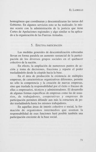 EL LADRILLO

homogCneas que coordinaran y descentralizaran las tareas del
Gobierno. En algunos servicios esto se ha realizado; lo mismo ocurre con la administracidn de la justicia que tiene
Cortes de Apelaciones regionales y algo similar se ha aplicado a la organizaci6n de las Fuerzas Armadas.

5. EFECTIVA
PARTICIPACIdN
Las medidas generales de descentralizaci6n esbozadas
llevan en forma paralela un aumento sustancial de la participacidn de 10s diversos grupos sociales en el quehacer
colectivo de la naci6n.
En efecto, la ampliaci6n de numerosos puntos de acci6n y toma de decisiones, fracciona y reparte el poder
trasladBndolo desde la cdspide hacia la base.
En el &ea de producci6n la existencia de mGltiples
empresas, de caracten'sticas organizativas diferentes, permite
no s610 la competencia y la creaci6n de nuevas empresas,
sino que traslada la responsabilidad por el Cxito o fracas0 de
ellas a empresarios, tCcnicos y administradores. El desarrollo
de algunas formas especificas de empresas como las de usuarios, de trabajadores, cooperativas y empresas de
participaci6n permiten difundir aun mAs la estructura de poder trasladhndola hasta 10s mismos trabajadores.
En aquellas Breas de inter& colectivo o social, la formaci6n de organismos intermedios que asuman la
responsabilidad de esas funciones harB posible tambiCn una
participaci6n creciente de la base social.

71

 