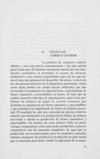 B.

POLITICA DE
COMERCIO EXTERIOR

La politica de comercio exterior
chileno - c o n muy breves interrupciones- ha sido nefasta
para el pais pues ha limitado seriamente nuestra tasa de crecimiento econ6mico a1 restringir el acceso de recursos
productivos a 10s sectores exportadores que son 10s que tienen el m6s alto potencial de desarrollo. En efecto, a traves de
10s mecanismos descritos en el diagn6stico presentado, vimos
como dicha politica ha creado fuerzas artificiales que han
favorecido la sustitucidn de importaciones, especialmente de
bienes suntuarios o prescindibles a1 menos. El bajo tipo de
cambio incentiva todo tipo de importaciones; para evitar problemas de balanza de pagos se crearon aranceles que
limitaban la importaci6n de bienes suntuarios y prescindibles
y que permitian las importaci6n de bienes de primera necesidad. El resultado ha sido una estructura de precios relativos
internos que desincentiva la producci6n de bienes de primera
necesidad y alienta la produccidn de bienes sunturarios y
prescindibles. En muchos de estos tlltimos Chile no posee
ventajas comparativas como para poder producirlos a precios
competitivos con 10s mercados mundiales; de aqui que su
producci6n sea exclusivamente para 10s pequeiios mercados
internos, incapaces de justificar la producci6n en gran escala
que es necesaria para hacer visible la aplicaci6n de la tecno73

 