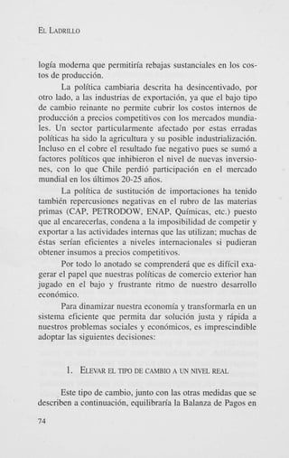 EL LADRILLO

logia moderna que permitiria rebajas sustanciales en 10s costos de producci6n.
La politica cambiaria descrita ha desincentivado, por
otro lado, a las industrias de exportacih, ya que el bajo tipo
de cambio reinante no permite cubrir 10s costos internos de
producci6n a precios competitivos con 10s mercados mundiales. Un sector particularmente afectado por estas erradas
politicas ha sido la agricultura y su posible industrializacibn.
Incluso en el cobre el resultado fue negativo pues se sum6 a
factores politicos que inhibieron el nivel de nuevas inversiones, con lo que Chile perdi6 participacih en el mercado
mundial en 10s liltimos 20-25 aiios.
La politica de sustituci6n de importaciones ha tenido
tambiCn repercusiones negativas en el rubro de las materias
primas (CAP, PETRODOW, ENAP, Quimicas, etc.) puesto
que a1 encarecerlas, condena a la imposibilidad de competir y
exportar a las actividades internas que las utilizan; muchas de
6stas serian eficientes a niveles internacionales si pudieran
obtener insumos a precios competitivos.
Por todo lo anotado se comprenderd que es dificil exagerar el papel que nuestras politicas de comercio exterior han
jugado en el bajo y frustrante ritmo de nuestro desarrollo
econ6mico.
Para dinamizar nuestra economia y transformarla en un
sistema eficiente que permita dar soluci6n justa y rdpida a
nuestros problemas sociales y econ6micos, es imprescindible
adoptar las siguientes decisiones:

1 . ELEVAR TIPO DE CAMBIO A UN “EL
EL

REAL

Este tipo de cambio, junto con las otras medidas que se
describen a continuaci6n, equilibraria la Balanza de Pagos en
74

 