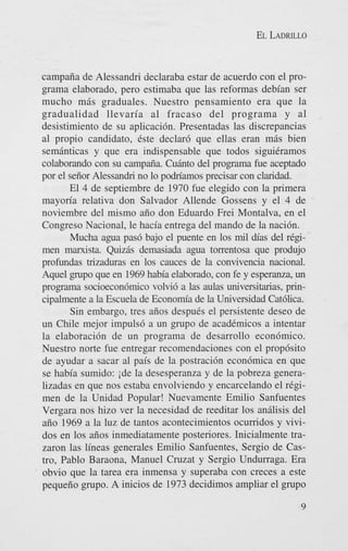 EL LADRILLO

campaiia de Alessandri declaraba estar de acuerdo con el programa elaborado, pero estimaba que las reformas debian ser
mucho miis graduales. Nuestro pensamiento era que la
gradualidad llevaria a1 fracaso del programa y a1
desistimiento de su aplicaci6n. Presentadas las discrepancias
a1 propio candidato, este declard que ellas eran mas bien
semanticas y que era indispensable que todos siguikramos
colaborando con su campaiia. Cuhto del programa fie aceptado
por el seiior Alessandri no lo podriamos precisar con claridad.
El 4 de septiembre de 1970 fue elegido con la primera
mayoria relativa don Salvador Allende Gossens y el 4 de
noviembre del mismo aiio don Eduardo Frei Montalva, en el
Congreso Nacional, le hacia entrega del mando de la naci6n.
Mucha agua pas6 bajo el puente en 10s mil dias del I-@men marxista. Quizas demasiada a g a tomntosa que produjo
profundas trizaduras en' 10s cauces de la convivencia nacional.
'4quel ogupo que en 1969 habia elaborado, con fe y esperanza, un
progama socioecon6mico volvi6 a las aulas universitarias, principalmente a la Escuela de Econom'a de la Universidad Cat6lica.
Sin embargo, tres afios despues el persistente deseo de
un Chile mejor impuls6 a un grupo de academicos a intentar
la elaboraci6n de un programa de desarrollo econ6mico.
Nuestro norte fue entregar recomendaciones con el prop6sito
de ayudar a sacar a1 pais de la postraci6n econ6mica en que
se habia sumido: ide la desesperanza y de la pobreza generalizadas en que nos estaba envolviendo y encarcelando el regimen de la Unidad Popular! Nuevamente Emilio Sanfuentes
Vergara nos hizo ver la necesidad de reeditar 10s analisis del
aiio 1969 a la luz de tantos acontecimientos ocumdos y vividos en 10s aiios inmediatamente posteriores. Inicialmente trazaron las lineas generales Emilio Sanfuentes, Sergio de Castro, Pablo Baraona, Manuel Cruzat y Sergio Undurraga. Era
obvio que la tarea era inmensa y superaba con creces a este
pequeiio grupo. A inicios de 1973 decidimos ampliar el grupo
9

 