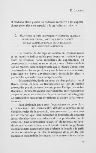 EL LADRILLO

el mediano plazo y dan'a un poderoso incentivo a las exportaciones generales y en especial a la agricultura y mineria.

2. MANTENERTIPO DE CAMEHO EN ~ R M I N O S
EL
REALES A
T R A V h DEL TEMPO, SALVO QUE HAYA CAMBIOS
EN LAS VARIABLES REALES DE LA ECONOM~A

QUE ACONSWEN ALTERARLO

La mantenci6n del tip0 de cambio en tCrminos reales
es un requisito indispensable para lograr un traslado importante de recursos hacia industrias de exportaci6n. En
consecuencia, y mientras no se alcance una relativa estabilidad de precios, sen'a indispensable que el Banco Central siga
devaluando en forma peri6dica y con la frecuencia necesaria,
para que no haya devaluaciones demasiado altas o
predecibles que induzcan a la especulaci6n.
Es aconsejable, desde un punto de vista prictico, que el
Banco Central elimine las fluctuaciones del tipo de cambio
provocadas por situaciones de corto plazo. Un tip0 de cambio
fluctuante libremente crean'a incertidumbre, en circunstancias
de que lo que se necesitan'a seria, precisamente, un alto grado
de certidumbre para atraer inversiones a1 campo de las exportaciones.
Para distinguir entre estas fluctuaciones de corto plazo
y fluctuaciones mis permanentes, debidas a cambios en las
variables reales de la econom'a, sen'a menester fijar una politics de reservas que fuera indicando la necesidad de devaluar
(estas devaluaciones son ademis de las producidas por la
inflacibn). Una acumulaci6n "excesiva" de reservas no Ilevan'a necesariamente a disminuir el tipo de cambio; se preferiria
efectuar ajustes arancelarios que aceleran la llegada a la tarifa
comdn 0, estando ya en ella, la rebajaran de nivel. De esta
manera se mantendn'an 10s incentivos a la inversi6n en indus-

 