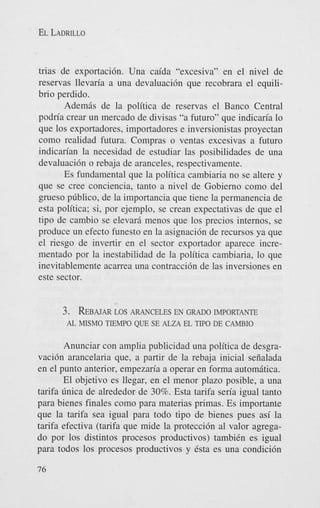 EL LADRILLO

trias de exportaci6n. Una caida “excesiva” en el nivel de
reservas llevaria a una devaluaci6n que recobrara el equilibrio perdido.
Ademis de la politica de reservas el Banco Central
podria crear un mercado de divisas “a futuro” que indicaria lo
que 10s exportadores, importadores e inversionistas proyectan
como realidad futura. Compras o ventas excesivas a futuro
indicarian la necesidad de estudiar las posibilidades de una
devaluaci6n o rebaja de aranceles, respectivamente.
Es fundamental que la politica cambiaria no se altere y
que se Cree conciencia, tanto a nivel de Gobierno como del
grueso pGblico, de la importancia que tiene la permanencia de
esta politica; si, por ejemplo, se crean expectativas de que el
tipo de cambio se elevarii menos que 10s precios internos, se
produce un efecto funesto en la asignaci6n de recursos ya que
el riesgo de invertir en el sector exportador aparece incrementado por la inestabilidad de la politica cambiaria, lo que
inevitablemente acarrea una contracci6n de las inversiones en
este sector.

3.

REBAJAR LOS ARANCELES EN GRADO IMPORTANTE
AL MISMO TEMPO QUE SE ALZA EL TIP0 DE CAMBIO

Anunciar con amplia publicidad una politica de desgravaci6n arancelaria que, a partir de la rebaja inicial seiialada
en el punto anterior, empezaria a operar en forma automitica.
El objetivo es Ilegar, en el menor plazo posible, a una
tarifa Gnica de alrededor de 30%. Esta tarifa seria igual tanto
para bienes finales como para materias primas. Es importante
que la tarifa sea igual para todo tipo de bienes pues asi la
tarifa efectiva (tarifa que mide la protecci6n a1 valor agregado por 10s distintos procesos productivos) tambiCn es igual
para todos 10s procesos productivos y Csta es una condici6n
76

 