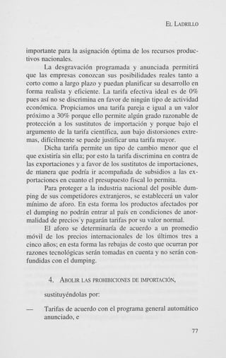EL LADRILLO

importante para la asignaci6n 6ptima de 10s recursos productivos nacionales.
La desgravaci6n programada y anunciada permitiri
que las empresas conozcan sus posibilidades reales tanto a
corto como a largo plazo y puedan planificar su desarrollo en
forma realista y eficiente. La tarifa efectiva ideal es de 0%
pues asi no se discrimina en favor de ningdn tip0 de actividad
econ6mica. Propiciamos una tarifa pareja e igual a un valor
pr6ximo a 30% porque ello permite algdn grado razonable de
proteccidn a 10s sustitutos de importaci6n y porque bajo el
argument0 de la tarifa cientifica, aun bajo distorsiones extremas, dificilmente se puede justificar una tarifa mayor.
Dicha tarifa permite un tipo de cambio menor que el
que existin'a sin ella; por esto la tarifa discrimina en contra de
las exportaciones y a favor de 10s sustitutos de importaciones,
de manera que podn'a ir acompaiiada de subsidios a las exportaciones en cuanto el presupuesto fiscal lo permita.
Para proteger a la industria nacional del posible dumping de sus competidores extranjeros, se estableceri un valor
minimo de aforo. En esta forma 10s productos afectados por
el dumping no podran entrar a1 pais en condiciones de anormalidad de precios y pagarBn tarifas por su valor normal.
El aforo se determinan'a de acuerdo a un promedio
m6vil de 10s precios internacionales de 10s dltimos tres a
cinco aiios; en esta forma las rebajas de costo que ocurran por
razones tecnol6gicas serin tomadas en cuenta y no serBn confundidas con el dumping.

4. ABOLIR PROHIBICIONES DE IMPORTACION,
LAS
sustituyindolas por:

-

Tarifas de acuerdo con el programa general automitico
anunciado, e
77

 