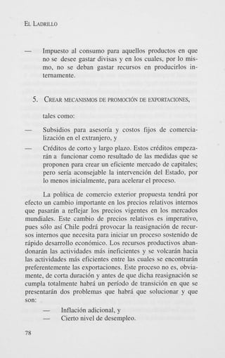 EL LADRILLO

-

Impuesto a1 consumo para aquellos productos en que
no se desee gastar divisas y en 10s cuales, por lo mismo, no se deban gastar recursos en producirlos internamente.

5. CREAR
MECANISMOS DE PROMOCION DE EXPORTACIONES,
tales como:

-

Subsidios para asesoria y costos fijos de comercializaci6n en el extranjero, y

-

CrCditos de corto y largo plazo. Estos crCditos empezarin a funcionar como resultado de las medidas que se
proponen para crear un eficiente mercado de capitales;
per0 seria aconsejable la intervenci6n del Estado, por
lo menos inicialmente, para acelerar el proceso.

La politica de comercio exterior propuesta tendri por
efecto un cambio importante en 10s precios relativos internos
que pasarin a reflejar 10s precios vigentes en 10s mercados
mundiales. Este cambio de precios relativos es imperativo,
pues s610 asi Chile podri provocar la reasignaci6n de recursos internos que necesita para iniciar un proceso sostenido de
ripido desarrollo econ6mico. Los recursos productivos abandonarin las actividades mis ineficientes y se volcarin hacia
las actividades mis eficientes entre las cuales se encontrarin
preferentemente las exportaciones. Este proceso no es, obviamente, de corta duraci6n y antes de que dicha reasignaci6n se
cumpla totalmente habri un period0 de transici6n en que se
presentarin dos problemas que habrd que solucionar y que
son:

78

Inflaci6n adicional, y
Cierto nivel de desempleo.

 