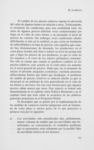 EL LADRILLO

El cambio de 10s precios relativos supone la elevacidn
del valor de algunos bienes en relacidn a otros. Tedricamente,
si existieran las condiciones para una estabilidad total, las
alzas de algunos precios deberian verse contrarrestadas por
bajas en el valor de otros bienes y en promedio el nivel de
precios no variaria. Sin embargo, estas condiciones ideales
dificilmente se dan en la realidad, ya que existe un fendmeno
de inflexibilidad a la baja de precios; esto significa que cuando hay disminuciones de demanda, 10s productores en el
corto plazo tienden mas bien a reducir su nivel de produccidn
que a bajar 10s precios de sus productos, ya que el valor de
10s insumos y el costo de 10s salarios permanece constante.
Por ello se estima que cuando se producen cambios en 10s
precios relativos, esto acarrea en el corto plazo un aumento
en el nivel general de precios. Dado que, en el momento de
iniciar el presente programa econdmico, existirin presiones
inflacionarias fuertes que habrd que desahogar, el problema
de cambio de precios relativos se reducird mucho ya que se
alcanzarfi en un ambiente de alza generalizada en el valor de
10s bienes y servicios. En este cas0 bastard pues que algunos
precios suban menos que otros. Este aspect0 se tratari mas
detenidamente en el capitulo sobre Politica Monetaria y en el
capitulo final que trata sobre la secuencia de las politicas
generales propuestas en el Programa Global.
El desempleo que se genere por la implementacidn de
las medidas de comercio exterior propuestas sera un fendmeno de corto plazo y menos grave de lo que pareciera a
primera vista por lo siguiente:
a)

Las actividades mds perjudicadas dan, globalmente,
menor volumen de empleo que las actividades miis beneficiadas; en consecuencia, el verdadero problema
que se presentaria seria solamente por la posible falta
de movilidad relativa de 10s factores.
79

 