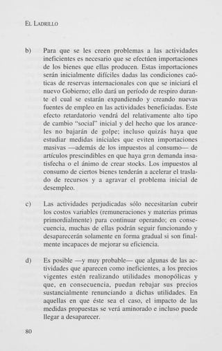 EL LADRILLO

b)

Para que se les creen problemas a las actividades
ineficientes es necesario que se efect6en importaciones
de 10s bienes que ellas producen. Estas importaciones
serin inicialmente dificiles dadas las condiciones cabticas de reservas internacionales con que se iniciarA el
nuevo Gobierno; ello dari un periodo de respiro durante el cual se estarin expandiendo y creando nuevas
fuentes de empleo en las actividades beneficiadas. Este
efecto retardatorio vendri del relativamente alto tipo
de cambio “social” inicial y del hecho que 10s aranceles no bajarin de golpe; incluso quizis haya que
estudiar medidas iniciales que eviten importaciones
masivas -ademis de 10s impuestos a1 consumo- de
articulos prescindibles en que haya grm demanda insatisfecha o el inimo de crear stocks. Los impuestos a1
consumo de ciertos bienes tenderin a acelerar el traslado de recursos y a agravar el problema inicial de
desempleo.

c)

Las actividades perjudicadas s610 necesitarian cubrir
10s costos variables (remuneraciones y materias primas
primordialmente) para continuar operando; en consecuencia, muchas de ellas podrin seguir funcionando y
desaparecerin solamente en forma gradual si son finalmente incapaces de mejorar su eficiencia.

d)

Es posible -y muy probable- que algunas de las actividades que aparecen como ineficientes, a 10s precios
vigentes est6n realizando utilidades monop6licas y
que, en consecuencia, puedan rebajar sus precios
sustancialmente renunciando a dichas utilidades. En
aquellas en que 6ste sea el caso, el impact0 de las
medidas propuestas se veri aminorado e incluso puede
llegar a desaparecer.

80

 