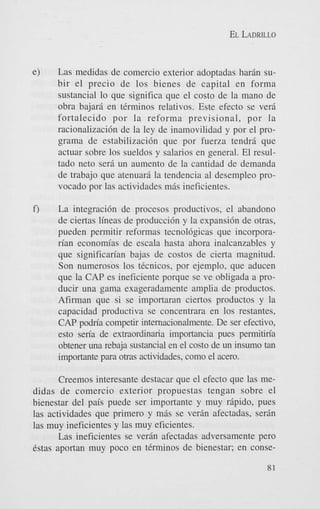 EL LADRILLO

e)

Las medidas de comercio exterior adoptadas harin subir el precio de 10s bienes de capital en forma
sustancial lo que significa que el costo de la mano de
obra bajari en terminos relativos. Este efecto se veri
fortalecido por la reforma previsional, por la
racionalizaci6n de la ley de inamovilidad y por el programa de estabilizacih que por fuerza tendri que
actuar sobre 10s sueldos y salarios en general. El resultado neto seri un aumento de la cantidad de demanda
de trabajo que atenuari la tendencia a1 desempleo provocado por las actividades m& ineficientes.

f)

La integraci6n de procesos productivos, el abandon0
de ciertas lineas de producci6n y la expansi6n de otras,
pueden permitir reformas tecnol6gicas que incorporarian economias de escala hasta ahora inalcanzables y
que significan'an bajas de costos de cierta magnitud.
Son numerosos 10s tCcnicos, por ejemplo, que aducen
que Ia CAP es ineficiente porque se ve obligada a producir una gama exageradamente amplia de productos.
Afirman que si se importaran ciertos productos y la
capacidad productiva se concentrara en 10s restantes,
CAP podria competir internacionalmente. De ser efectivo,
esto seria de extraordinaria importancia pues permitiria
obtener una rebaja sustancial en el costo de un insumo tan
importante para otras achvidades, como el acero.

Creemos interesante destacar que el efecto que las medidas de comercio exterior propuestas tengan sobre el
bienestar del pais puede ser importante y muy ripido, pues
las actividades que primer0 y mis se verin afectadas, serin
las muy ineficientes y las muy eficientes.
Las ineficientes se verin afectadas adversamente pero
Cstas aportan muy poco en tCrminos de bienestar; en conse81

 