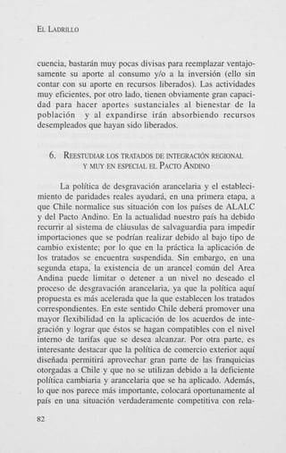 EL LADRILLO

cuencia, bastarin muy pocas divisas para reemplazar ventajosamente su aporte a1 consumo y/o a la inversi6n (ello sin
contar con su aporte en recursos liberados). Las actividades
muy eficientes, por otro lado, tienen obviamente gar) capacidad para hacer aportes sustanciales a1 bienestar de la
poblaci6n y a1 expandirse irin absorbiendo recursos
desempleados que hayan sido liberados.

6.

~ESTUDIAR
LOS TRATADOS DE INTEGRACI~NREGIONAL
Y MWEN ESPECIAL EL PACTO
ANDINO

La politica de desgravaci6n arancelaria y el establecimiento de paridades reales ayudari, en una primera etapa, a
que Chile normalice sus situaci6n con 10s paises de ALALC
y del Pacto Andino. En la actualidad nuestro pais ha debido
recumr a1 sistema de cliusulas de salvaguardia para impedir
importaciones que se podrian realizar debido a1 bajo tipo de
cambio existente; por lo que en la prictica la aplicaci6n de
10s tratados se encuentra suspendida. Sin embargo, en una
segunda etapa, la existencia de un arancel comdn del Area
Andina puede limitar o detener a un nivel no deseado el
proceso de desgravaci6n arancelaria, ya que la politica aqui
propuesta es mis acelerada que la que establecen 10s tratados
correspondientes. En este sentido Chile deberi promover una
mayor flexibilidad en la aplicaci6n de 10s acuerdos de integraci6n y lograr que estos se hagan compatibles con el nivel
interno de tarifas que se desea alcanzar. Por otra parte, es
interesante destacar que la politica de comercio exterior aqui
diseiiada permitiri aprovechar gran parte de las franquicias
otorgadas a Chile y que no se utilizan debido a la deficiente
politica cambiaria y arancelaria que se ha aplicado. Ademis,
lo que nos parece mis importante, colocari oportunamente a1
pais en una situaci6n verdaderamente competitiva con rela82

 