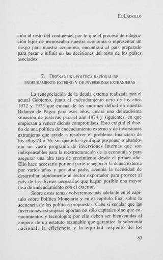 EL LADRILLO

ci6n a1 resto del continente, por lo que el proceso de integraci6n lejos de menoscabar nuestra econom’a o representar un
riesgo para nuestra economia, encontrard a1 pais preparado
para pesar e influir en las decisiones del resto de 10s paises
asociados.

7. DISE~~AR
UNA POL~TICA
RACIONAL DE
ENDEUDAMIENTO EXTERN0 Y DE INVERSIONES EXTRANJERAS
La renegociaci6n de la deuda externa realizada por el
actual Gobierno, junto a1 endeudamiento net0 de 10s aiios
1972 y 1973 que emana de 10s enormes dCficit en nuestra
Balanza de Pagos para esos aiios, creard una delicadisima
situaci6n de reservas para el aiio 1974 y siguientes, en que
empiezan a vencer dichos compromisos. Esto exigird el diseiio de una politica de endeudamiento extern0 y de inversiones
extranjeras que ayude a resolver el problema financier0 de
10s aiios 74 a 76, sin que ello signifique posponer o abandonar un vasto programa de inversiones internas que son
indispensables para la reestructuraci6n de la economia y para
asegurar una aha tasa de crecimiento desde el primer aiio.
Ello hace necesario por una parte renegociar la deuda externa
por varios aiios y por otra parte, acentfia la necesidad de
desarrollar rdpidamente a1 sector exportador para proveer a1
pais de las divisas necesarias que hagan posible una mayor
tasa de endeudamiento con el exterior.
Sobre estos temas volveremos mds adelante en el capitulo sobre Politica Monetaria y en el capitulo final sobre la
secuencia de las politicas propuestas. Cabe si seiialar que las
inversiones extranjeras aportan no s610 capitales sino que conocimientos y tecnologia; por ello deben ser bienvenidas al
amparo de un estatuto razonable que garantice la soberania
nacional, la eficiencia y la equidad respecto de 10s
83

 
