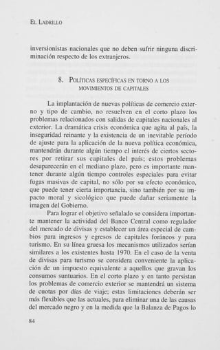 EL LADRILLO

inversionistas nacionales que no deben sufrir ninguna discriminaci6n respecto de 10s extranjeros.

8. POL~TICAS
ESPEC~FICAS TORNO A LOS
EN
MOVIMIENTOS DE CAPITALES

La implantaci6n de nuevas politicas de comercio externo y tipo de cambio, no resuelven en el corto plazo 10s
problemas relacionados con salidas de capitales nacionales a1
exterior. La dramitica crisis econ6mica que agita a1 pais, la
inseguridad reinante y la existencia de un inevitable period0
de ajuste para la aplicaci6n de la nueva politica econ6mica,
mantendrin durante algdn tiempo el inter& de ciertos sectores por retirar sus capitales del pais; estos problemas
desaparecerin en el mediano plazo, pero es importante mantener durante algdn tiempo controles especiales para evitar
fugas masivas de capital, no s610 por su efecto econ6mic0,
que puede tener cierta importancia, sin0 tambiCn por su impacto moral y sicol6gico que puede daiiar seriamente la
imagen del Gobierno.
Para lograr el objetivo seiialado se considera importante mantener la actividad del Banco Central como regulador
del mercado de divisas y establecer un irea especial de cambios para ingresos y egresos de capitales forineos y para
turismo. En su linea gruesa 10s mecanismos utilizados serian
similares a 10s existentes hasta 1970. En el cas0 de la venta
de divisas para turismo se considera conveniente la aplicaci6n de un impuesto equivalente a aquellos que gravan 10s
consumos suntuarios. En el corto plazo y en tanto persistan
10s problemas de comercio exterior se mantendri un sistema
de cuotas por dias de viaje; estas limitaciones deberin ser
mis flexibles que las actuales, para eliminar una de las causas
del mercado negro y en la medida que la Balanza de Pagos lo
84

 