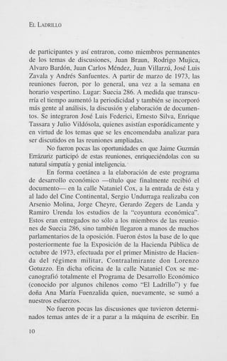 EL LADRILLO

de participantes y asi entraron, como miembros permanentes
de 10s temas de discusiones, Juan Braun, Rodrigo Mujica,
Alvaro Bardbn, Juan Carlos MCndez, Juan Villarzfi, JosC Luis
Zavala y AndrCs Sanfuentes. A partir de marzo de 1973, las
reuniones fueron, por lo general, una vez a la semana en
horario vespertino. Lugar: Suecia 286. A medida que transcum’a el tiempo aument6 la periodicidad y tambiCn se incorpor6
mas gente a1 anGIisis, la discusi6n y elaboraci6n de documentos. Se integraron JosC Luis Federici, Ernest0 Silva, Enrique
Tassara y Julio Vild6sola, quienes asistian esporadicamente y
en virtud de 10s temas que se les encomendaba analizar para
ser discutidos en las reuniones ampliadas.
No heron pocas las oportunidades en que Jaime Guzman
Err6zuriz particip6 de estas reuniones, enriquecihdolas con su
natural simpatia y genial inteligencia..
En forma coetinea a la elaboraci6n de este programa
de desarrollo econ6mico -titulo que finalmente recibi6 el
documenten la calle Nataniel Cox, a la entrada de Csta y
a1 lado del Cine Continental, Sergio Undurraga realizaba con
Arsenio Molina, Jorge Cheyre. Gerard0 Zegers de Landa y
Ramiro Urenda 10s estudios de la “coyuntura econ6mica”.
Estos eran entregados no s610 a 10s miembros de las reuniones de Suecia 286, sino tambiCn Ilegaron a manos de muchos
parlamentarios de la oposici6n. Fueron Cstos la base de lo que
posteriormente fue la Exposici6n de la Hacienda Pfiblica de
octubre de 1973, efectuada por el primer Ministro de Hacienda del regimen militar, Contraalmirante don Lorenzo
Gotuzzo. En dicha oficina de la calle Nataniel Cox se mecanografi6 totalmente el Programa de Desarrollo Econ6mico
(conocido por algunos chilenos como “El Ladrillo”) y fue
doiia Ana Maria Fuenzalida quien, nuevamente, se sum6 a
nuestros esfuerzos.
No fueron pocas las discusiones que tuvieron determinados temas antes de ir a parar a la miquina de escribir. En
10

 