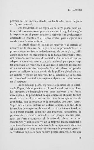 EL LADRILLO

permita se irin incrementando las facilidades hasta llegar a
un regimen normal.
Los movimientos de capitales de largo plazo, Sean 6stos crkditos o inversiones permanentes, serj.n regulados seg6n
lo expuesto en el punto anterior y deberin ser debidamente
declarados e inscritos en el Banco Central para asegurar sus
condiciones de retorno futuro.
La dificil situaci6n inicial de reservas y el deficit de
arrastre de la Balanza de Pagos harin imprescindible en la
primera etapa un fuerte endeudamiento de corto plazo, utilizando para ello 10s mecanismos de la banca comercial y otros
del mercado intemacional de capitales. Es importante que se
adapte la actual estructura bancaria nacional para poder captar esta clase de recursos, a la vez que se cautelen 10s riesgos
de un endeudamiento exagerado de corto plazo que puedan
poner en peligro la mantencidn de la politica global de tip0
de cambio y monto de reservas. En el anfilisis de la politica
de mercado de capitales se sugieren algunas medidas concretas a1 respecto.
En el mediano plazo, logrado el equilibrio de la Balanza de Pagos, deberj. plantearse el problema de c6mo acelerar
10s procesos de integraci6n con otras naciones y en forma
muy especial la posibilidad de que empresas chilenas formen
subsidiarias en el exterior que faciliten la complementaci6n
econdmica, sea de procesos o de mercados, con otros paises.
Sugerimos en esta materia un criterio amplio, que facilite la
formaci6n de empresas chilenas de caricter internacional, no
s610 porque pueden constituir una poderosa herramienta de
penetraci6n en ciertos mercados, sino porque ademas plantean en forma concreta el desafio de elevar el nivel
tecnol6gico y administrativo de la empresa matriz nacionaI y
cambian el horizonte econ6mico de 10s empresarios chilenos.
A1 plantear este tema surge obviamente la pregunta ipero si
necesitamos capitales para nuestro propio desarrollo, por que
85

 