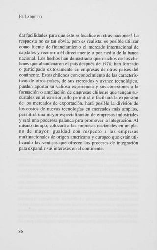 EL LADRILLO

dar facilidades para que 6ste se localice en otras naciones? La
respuesta no es tan obvia, per0 es realista: es posible utilizar
como fuente de financiamiento el mercado intemacional de
capitales y recumr a 61 directamente o por medio de la banca
nacional. Los hechos han demostrado que muchos de 10s chilenos que abandonaron el pais despuCs de 1970, han formado
o participado exitosamente en empresas de otros paises del
continente. Estos chilenos con conocimiento de las caracteristicas de otros paises, de sus mercados y avance tecnol6gic0,
pueden aportar su valiosa experiencia y sus conexiones a la
formaci6n o ampliaci6n de empresas chilenas que tengan sucursales en el exterior, ello pennitird o facilitarg la expansi6n
de 10s mercados de exportacidn, har6 posible la divisi6n de
10s costos de nuevas tecnolog’as en mercados m6s amplios,
permitir6 una mayor especializacidn de empresas industriales
y sera una poderosa palanca para promover la integraci6n. A1
mismo tiempo, colocar6 a las empresas nacionales en un plano de mayor igualdad con respecto a las empresas
multinacionales de origen americano y europeo que est6n utilizando las ventajas que ofrecen 10s procesos de integracidn
para expandir sus intereses en el continente.

86

 