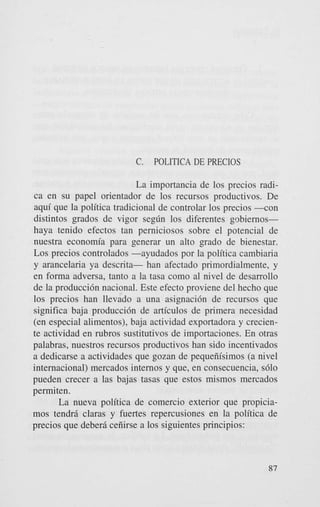 C.

POLITICA DE PRECIOS

La importancia de 10s precios radica en su papel orientador de 10s recursos productivos. De
aqui que la politica tradicional de controlar 10s precios - c o n
distintos grados de vigor segdn 10s diferentes pbiemoshaya tenido efectos tan perniciosos sobre el potencial de
nuestra economia para generar un alto grado de bienestar.
Los precios controlados -ayudados por la politica cambiaria
y arancelaria ya descrita- han afectado primordialmente, y
en forma adversa, tanto a la tasa como a1 nivel de desarrollo
de la producci6n nacional. Este efecto proviene del hecho que
10s precios han llevado a una asignaci6n de recursos que
significa baja producci6n de articulos de primera necesidad
(en especial alimentos), baja actividad exportadora y creciente actividad en rubros sustitutivos de importaciones. En otras
palabras, nuestros recursos productivos han sido incentivados
a dedicarse a actividades que gozan de pequeiiisimos (a nivel
intemacional) mercados intemos y que, en consecuencia, s610
pueden crecer a las bajas tasas que estos mismos mercados
permi ten.
La nueva politica de comercio exterior que propiciamos tendr5 claras y fuertes repercusiones en la politica de
precios que deberri ceiiirse a 10s siguientes principios:

87

 