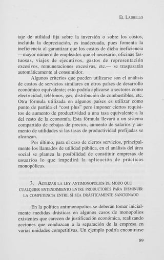 EL LADRILLO

taje de utilidad fija sobre la inversi6n o sobre 10s costos,
incluida la depreciacidn, es inadecuada, pues fomenta la
ineficiencia a1 garantizar que 10s costos de dicha ineficiencia
-mayor nfimero de empleados que el necesario, oficinas fastuosas, viajes de ejecutivos, gastos de representaci6n
excesivos, remuneraciones excesivas, etc.- se traspasarin
automdticamente a1 consumidor.
Algunos criterios que pueden utilizarse son el anilisis
de costos de servicios similares en otros paises de desarrollo
econ6mico equivalente; esto podria aplicarse a sectores como
electricidad, telefonos. gas, distribuci6n de combustibles, etc.
Otra f6rmula utilizada en algunos paises es utilizar como
punto de partida el "cost plus" per0 imponer ciertos requisitos de aumento de productividad a una tasa equivalente a la
del resto de la economia. Esta f6rmula llevard a un sistema
compartido de rebajas de precios, aumento de salarios y aumento de utilidades si las tasas de productividad prefijadas se
alcanzan.
Por filtimo, para el cas0 de ciertos servicios, principalmente 10s llamados de utilidad pfiblica, en el andlisis del drea
social se plantea la posibilidad de constituir empresas de
usuarios lo que impediri la aplicacidn de pricticas
monop6licas.

3. AGILIZAR LEY ANTIMONOPOLIOS DE MODO QUE
LA
CUALQUER ENTENDIMIENTO ENTRE PRODUCTORES PARA DISMINUIR
LA COMPETENCIA ENTRE Si SEA DRASTICAMENTE SANCIONADO
En la politica antimonopolios se deberin tomar inicialmente medidas dristicas en algunos casos de monopolios
existentes que carecen de justificacibn econ6mica, realizando
acciones que conduzcan a la separaci6n de la empresa en
varias unidades competitivas. Un ejemplo podria encontrarse
89

 