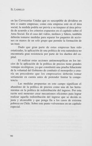 EL LADRILLO

en las Cervecerias Unidas que es susceptible de dividirse en
tres o cuatro empresas; como esta empresa estB en el Brea
social, la medida podria ser previa a su traspaso a1 Brea privada de acuerdo a 10s criterios expuestos en el capitulo sobre el
Area Social. En el cas0 del vidrio, molinos y fideos, tambiCn
deberBn tomarse medidas para separar 10s paquetes de acciones en manos de un solo grupo que permite la formaci6n de
un trust.
Dado que gran parte de estas empresas han sido
estatizadas, la aplicaci6n de una politica de esta naturaleza no
encontraria gran resistencia por parte de 10s dueiios del capi tal.
El realizar estas acciones antimonop6licas en 10s inicios de la aplicaci6n de la politica de precios tiene grandes
ventajas sicolbgicas, ya que constituiri una prueba fehaciente
de la voluntad del Gobierno de combatir el monopolio y crearia un precedente que 10s empresarios deberBn tomar
seriamente en cuenta antes de pretender limitar la competencia.
Las medidas propuestas en este campo significan el
abandon0 de la politica de precios como una de las herramientas en la politica de redistribuci6n del ingreso. Por esta
razdn sera menester crear mecanismos eficientes para lograr
realizar aquella redistribuci6n del ingreso que se decida es
justa y alcanzable y que ponga fin a 10s casos de extrema
pobreza en Chile. Sobre este punto volveremos en un capitulo
especial.

90

 