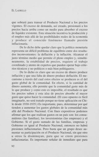 EL LADRILLO

que sobrari para transar el Producto Nacional a 10s precios
vigentes. El exceso de demanda, asi creado, presionari a 10s
precios hacia aniba como un medio para absorber el exceso
de liquidez existente. Esta situaci6n incentiva la producci6n y
el empleo mAs all5 de las posibilidades reales de la economia
y produce el conocido fen6meno llamado presi6n
inflacionaria.
De lo dicho debe quedar claro que la politica monetaria
representa un dificil problema de equilibrio entre dos resultados inconvenientes: la deflaci6n y la inflaci6n. Alcanzar el
justo t6rmino medio que permite el pleno empleo y, simultineamente, la estabilidad de precios, requiere el trabajo
coordinado y atento de expertos que pueden operar bajo criterios tecnicos y no politicos o mAs bien politiqueros.
De lo dicho es claro que un exceso de dinero produce
inflaci6n y que una falta de dinero produce deflaci6n. El mecanismo a traves del cual estos efectos se producen es el del
gasto global de la comunidad. En efecto, si la cantidad de
dinero aumenta, ello permite que la comunidad gaste mis de
lo que produce y como esto es imposible, el resultado es que
10s precios suben y esta alza de precios absorbe el mayor
gasto que quiso hacer la comunidad. (El cas0 opuesto es ficil
imaginarlo, no seri tratado porque no tiene aplicaci6n en Chile desde 1930-1935.) Es importante, pues, determinar por que
tienden a aumentar 10s gastos globales de la comunidad mis
all6 del Producto Nacional. Con fines expositivos podemos
afirmar que 10s que realizan gastos en un pais son: 10s consumidores (las familias), 10s inversionistas (las empresas) y el
Gobierno. Si el gasto sumado de las familias, empresas y
Gobierno es igual a1 Producto Nacional, entonces no habri
presiones inflacionarias. Per0 basta que un grupo desee aumentar su participaci6n en el Producto Nacional, sin que otro
u otros la disminuyan, para que se creen presiones
inflacionarias. Es importante seiialar de inmediato que para
92

 