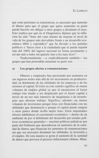 EL LADRILLO

que estas presiones se exterioricen, es necesario que aumente
el dinero para que el grupo que quiso aumentar su gasto
pueda hacerlo sin obligar a otros grupos a disminuir el suyo.
Esto explica por quC en el Diagn6stico dijimos que la inflaci6n ha sido “fruto del van0 intento de mejorar el nivel de
vida de 10s grupos mas desvalidos frente a un desarrollo econ6mico dCbil y espor8dico” que ha llevado a 10s partidos
politicos a “hacer creer a la ciudadania que se puede repartir
m6s del 100% del ingreso nacional en forma permanente y
asi dar m6s a todos sin quitarle sino a 10s muy ricos”.
Tradicionalmente -y explicablemente tambiCn- 10s
grupos que han pretendido aumentar su gasto son:

a)

Los grupos afectos a remuneraciones

Obreros y empleados han presionado por aumentos en
sus ingresos reales mas all6 de 10s incrementos en productividad, en detriment0 de las utilidades de las empresas y de 10s
retornos a1 capital. El Cxito en este sentido significa un menor
volumen de empleo global ya que a1 encarecerse el factor
trabajo Cste tiende a ser desplazado por el factor capital a
traves de un us0 m8s intensivo de maquinaria o de tecnologias que ahorran trabajo. Significa, ademis, un menor
volumen de inversiones porque Cstas son financiadas con las
utilidades que disminuyen y porque el capital puede emigrar
a otros paises donde reciba mejor trato. Estos importantes
efectos inhibidores a1 crecimiento econ6mico 4 e n t r o de un
ambiente de por si debilitante del desarrollo por erradas politicas econ6micas generales- suscitan politicas paliativas por
parte del Gobierno que desembocan en aumentos de la cantidad de dinero, que financian 10s aumentos de remuneraciones
sin que sea necesario disminuir las utilidades, la inversi6n y
el empleo. De esta manera se gesta el aumento de la cantidad
de dinero que provoca el proceso inflacionario chileno. Mien93

 