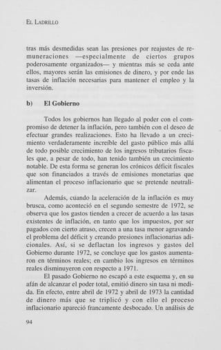 EL LADRILLO

tras mis desmedidas Sean las presiones por reajustes de remuneraciones -especialmente
de ciertos grupos
poderosamente organizados- y mientras mis se ceda ante
ellos, mayores serin las emisiones de dinero, y por ende las
tasas de inflacidn necesarias para mantener el empleo y la
inversi6n.

b)

El Gobierno

Todos 10s gobiernos han llegado a1 poder con el compromiso de detener la inflacibn, per0 tambien con el deseo de
efectuar grandes realizaciones. Esto ha llevado a un crecimiento verdaderamente increible del gasto pdblico mis alli
de todo posible crecimiento de 10s ingresos tributarios fiscales que, a pesar de todo, han tenido tambien un crecimiento
notable. De esta forma se generan 10s crhicos deficit fiscales
que son financiados a traves de emisiones monetarias que
alimentan el proceso inflacionario que se pretende neutralizar.
Ademis, cuando la aceleracih de la inflaci6n es muy
brusca, como aconteci6 en el segundo semestre de 1972, se
observa que 10s gastos tienden a crecer de acuerdo a las tasas
existentes de inflacih, en tanto que 10s impuestos, por ser
pagados con cierto atraso, crecen a una tasa menor agravando
el problema del deficit y creando presiones inflacionarias adicionales. Asi, si se deflactan 10s ingresos y gastos del
Gobierno durante 1972, se concluye que 10s gastos aumentaron en terminos reales; en cambio 10s ingresos en terminos
reales disminuyeron con respecto a 1971.
El pasado Gobierno no escap6 a este esquema y, en su
afin de alcanzar el poder total, emiti6 dinero sin tasa ni medida. En efecto, entre abril de 1972 y abril de 1973 la cantidad
de dinero m i s que se triplic6 y con ello el proceso
inflacionario apareci6 francamente desbocado. Un anilisis de
94

 