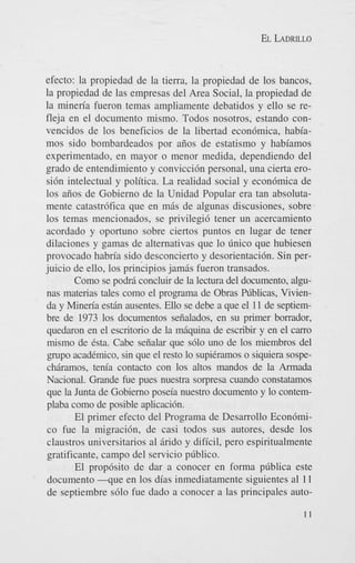 EL LADRILLO

efecto: la propiedad de la tierra, la propiedad de 10s bancos,
la propiedad de las empresas del Area Social, la propiedad de
la mineria fueron temas ampliamente debatidos y ello se refleja en el documento mismo. Todos nosotros, estando convencidos de 10s beneficios de la libertad econ6mica, habiamos sido bombardeados por aiios de estatismo y habiamos
experimentado, en mayor o menor medida, dependiendo del
grado de entendimiento y convicci6n personal, una cierta erosi6n intelectual y politica. La realidad social y econ6mica de
10s aiios de Gobierno de la Unidad Popular era tan absolutamente catastr6fica que en m6s de algunas discusiones, sobre
10s temas mencionados, se privilegi6 tener un acercamiento
acordado y oportuno sobre ciertos puntos en lugar de tener
dilaciones y gamas de alternativas que lo linico que hubiesen
provocado habria sido desconcierto y desorientaci6n. Sin perjuicio de ello, 10s principios jamis fueron transados.
Como se podfi concluir de la lectura del documento, algunas materias tales como el programa de Obras fiblicas, Vivienda y Mineria estin ausentes. Ello se debe a que el 11 de septiembre de 1973 10s documentos seiialados, en su primer borrador,
quedaron en el escritorio de la mhquina de escribir y en el carro
mismo de Csta. Cabe seiialar que s610 uno de 10s miembros del
grupo acadCmico, sin que el resto lo supiCramos o siquiera sospechiramos, tenia contact0 con 10s altos mandos de la Armada
Nacional. Grande h e pues nuestra sorpresa cuando constatamos
que la Junta de Gobierno poseia nuestro documento y lo contemplaba como de posible aplicaci6n.
El primer efecto del Programa de Desarrollo Econbmico fue la migraci6n. de casi todos sus autores, desde 10s
claustros universitarios a1 6rido y dificil, pero espiritualmente
gratificante, campo del servicio pliblico.
El prop6sito de dar a conocer en forma pliblica este
documento - q u e en 10s dias inmediatamente siguientes a1 1 1
de septiembre s610 fue dado a conocer a las principales auto-

 