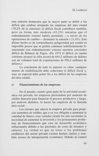 EL LADRILLO

esta emisi6n demuestra que la mayor parte se debi6 a 10s
deficit que estaban arrojando las empresas del Brea estatal
(78,2% de la emisi6n); el deficit fiscal contribuy6 tambitn,
pero en forma m i s modesta (43,2%) mientras que el
endeudamiento externo habn'a permitido -a traves de las
operaciones de cambio- disminuir la emisi6n (-21,4%). Este
Gltimo hecho es de extraordinaria peligrosidad por cuanto es
imposible pensar que se podria continuar indefinidamente financiando con endeudamiento externo nuestros crecientes
deficit de Balanza de Pagos. (En 1972 el deficit en cuenta
comente alcanz6 la cifra record de 644,2 millones de d6lares
con un volumen total de exportaciones de 956,2 millones de
d6lares.)
La conclusi6n de todo lo anterior es Clara: cualquier
intento de estabilizaci6n debe solucionar el deficit fiscal y,
muy en especial debe poner fin a 10s deficit de las empresas
del Brea estatal.

c)

Financiamiento de las empresas

En el pasado, cuando gran parte de la actividad econ6mica era privada, las empresas presionaban por aumento de
credit0 bancario para financiar el proceso productivo y luego,
por motivos distintos, lo hacen las empresas de la llamada
Brea social.
Las razones que aducia la empresa privada para propiciar aumentos de crkdito, que a su vez obligaba a aumentar la
cantidad de dinero, eran variadas siendo 10s mBs socorridos la
necesidad de aumentar la inversi6n y 10s permanentes problemas de financiamiento que crea un desarrollo econ6mico
inflacionario debido a las presiones de costo de insumos y
salarios. La verdad es que en torno a 10s problemas
crediticios del sector privado existen hechos ciertos y tambitn errores de interpretaci6n econ6mica. Debido a1 control
95

 