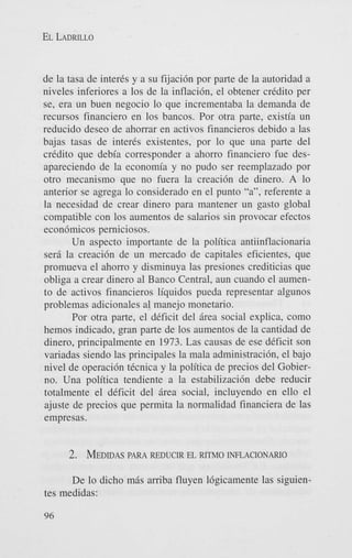 EL LADRILLO

de la tasa de inter& y a su fijaci6n por parte de la autoridad a
niveles inferiores a 10s de la inflacih, el obtener credit0 per
se, era un buen negocio lo que incrementaba la demanda de
recursos financiero en 10s bancos. Por otra parte, existia un
reducido deseo de ahorrar en activos financieros debido a las
bajas tasas de inter& existentes, por lo que una parte del
credit0 que debia corresponder a ahorro financiero fue desapareciendo de la economia y no pudo ser reemplazado por
otro mecanismo que no fuera la creaci6n de dinero. A lo
anterior se agrega lo considerado en el punto “a”, referente a
la necesidad de crear dinero para mantener un gasto global
compatible con 10s aumentos de salarios sin provocar efectos
econ6micos perniciosos.
Un aspect0 importante de la politica antiinflacionaria
sera la creaci6n de un mercado de capitales eficientes, que
promueva el ahorro y disminuya las presiones crediticias que
obliga a crear dinero a1 Banco Central, aun cuando el aumento de activos financieros liquidos pueda representar algunos
problemas adicionales a1 manejo monetario.
Por otra parte. el deficit del Brea social explica, como
hemos indicado, gran parte de 10s aumentos de la cantidad de
dinero, principalmente en 1973. Las causas de ese deficit son
variadas siendo las principales la mala administracibn, el bajo
nivel de operaci6n tecnica y la politica de precios del Gobierno. Una politica tendiente a la estabilizacibn debe reducir
totalmente el deficit del Brea social, incluyendo en ello el
ajuste de precios que permita la normalidad financiera de las
empresas.
PARA
2. MEDIDAS REDUCIR EL RUM0 INFLACIONARIO

De lo dicho mBs amba fluyen 16gicamente las siguientes medidas:
96

 