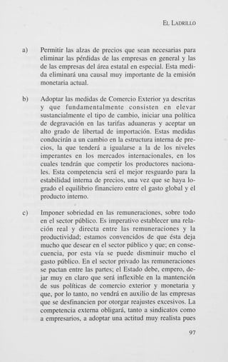 EL LADRILLO

a)

Permitir las alzas de precios que Sean necesarias para
eliminar las perdidas de las empresas en general y las
de las empresas del 5rea estatal en especial. Esta medida eliminar5 una causal muy importante de la emisi6n
monetaria actual.

b)

Adoptar las medidas de Comercio Exterior ya descritas
y que fundamentalmente consisten en elevar
sustancialmente el tip0 de cambio, iniciar una politica
de degravaci6n en las tarifas aduaneras y aceptar un
alto grado de libertad de importaci6n. Estas medidas
conducir5n a un cambio en la estructura interna de precios, la que tender5 a igualarse a la de 10s niveles
imperantes en 10s mercados internacionales, en 10s
cuales tendr5n que competir 10s productores nacionales. Esta competencia sera el mejor resguardo para la
estabilidad interna de precios, una vez que se haya logrado el equilibrio financier0 entre el gasto global y el
product0 interno.

c)

Imponer sobriedad en las remuneraciones, sobre todo
en el sector pdblico. Es imperativo establecer una relaci6n real y directa entre las remuneraciones y la
productividad; estamos convencidos de que Csta deja
mucho que desear en el sector pdblico y que; en consecuencia, por esta via se puede disminuir mucho el
gasto pdblico. En el sector privado las remuneraciones
se pactan entre las partes; el Estado debe, empero, dejar muy en claro que sera inflexible en la mantenci6n
de sus politicas de comercio exterior y monetaria y
que, por lo tanto, no vendr5 en auxilio de las empresas
que se desfinancien por otorgar reajustes excesivos. La
competencia externa obligari, tanto a sindicatos como
a empresarios, a adoptar una actitud muy realista pues
97

 